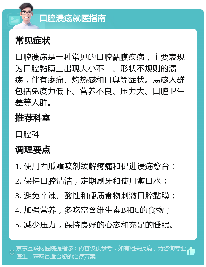 口腔溃疡就医指南 常见症状 口腔溃疡是一种常见的口腔黏膜疾病，主要表现为口腔黏膜上出现大小不一、形状不规则的溃疡，伴有疼痛、灼热感和口臭等症状。易感人群包括免疫力低下、营养不良、压力大、口腔卫生差等人群。 推荐科室 口腔科 调理要点 1. 使用西瓜霜喷剂缓解疼痛和促进溃疡愈合； 2. 保持口腔清洁，定期刷牙和使用漱口水； 3. 避免辛辣、酸性和硬质食物刺激口腔黏膜； 4. 加强营养，多吃富含维生素B和C的食物； 5. 减少压力，保持良好的心态和充足的睡眠。