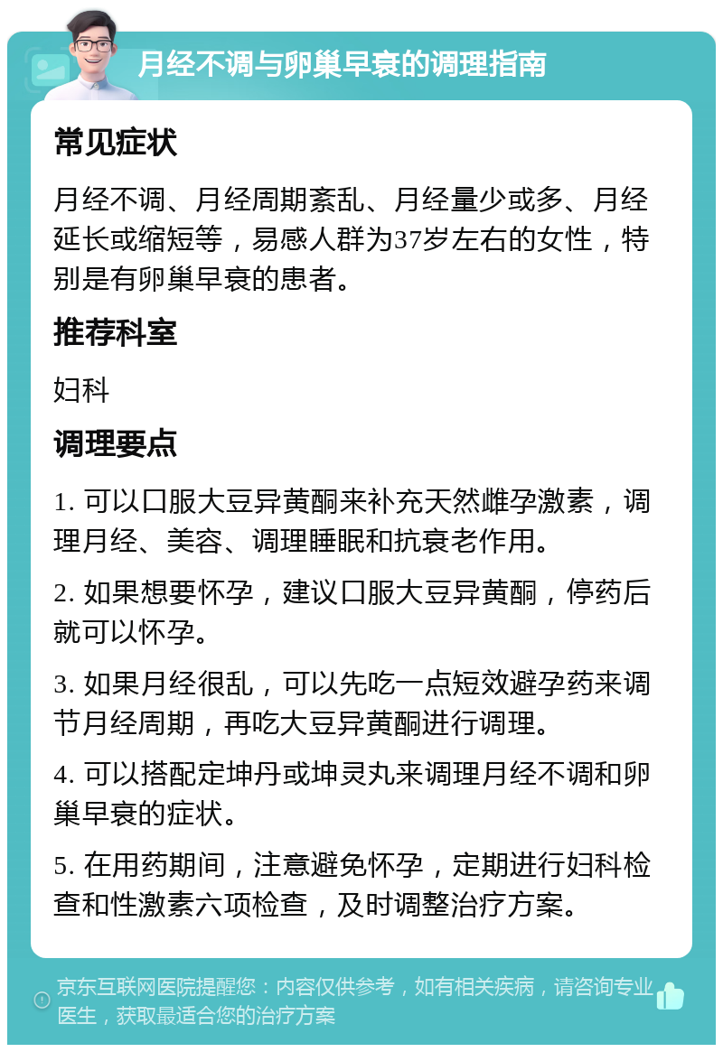 月经不调与卵巢早衰的调理指南 常见症状 月经不调、月经周期紊乱、月经量少或多、月经延长或缩短等，易感人群为37岁左右的女性，特别是有卵巢早衰的患者。 推荐科室 妇科 调理要点 1. 可以口服大豆异黄酮来补充天然雌孕激素，调理月经、美容、调理睡眠和抗衰老作用。 2. 如果想要怀孕，建议口服大豆异黄酮，停药后就可以怀孕。 3. 如果月经很乱，可以先吃一点短效避孕药来调节月经周期，再吃大豆异黄酮进行调理。 4. 可以搭配定坤丹或坤灵丸来调理月经不调和卵巢早衰的症状。 5. 在用药期间，注意避免怀孕，定期进行妇科检查和性激素六项检查，及时调整治疗方案。