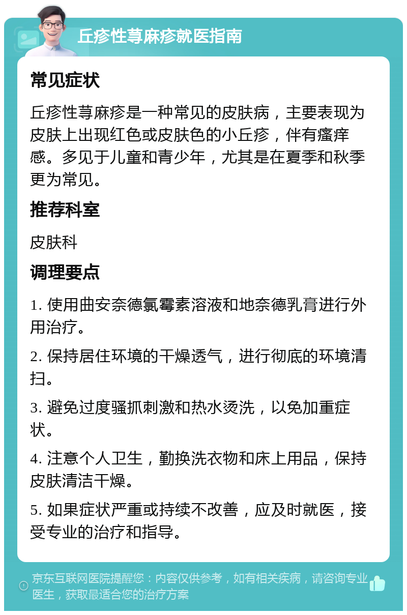 丘疹性荨麻疹就医指南 常见症状 丘疹性荨麻疹是一种常见的皮肤病，主要表现为皮肤上出现红色或皮肤色的小丘疹，伴有瘙痒感。多见于儿童和青少年，尤其是在夏季和秋季更为常见。 推荐科室 皮肤科 调理要点 1. 使用曲安奈德氯霉素溶液和地奈德乳膏进行外用治疗。 2. 保持居住环境的干燥透气，进行彻底的环境清扫。 3. 避免过度骚抓刺激和热水烫洗，以免加重症状。 4. 注意个人卫生，勤换洗衣物和床上用品，保持皮肤清洁干燥。 5. 如果症状严重或持续不改善，应及时就医，接受专业的治疗和指导。