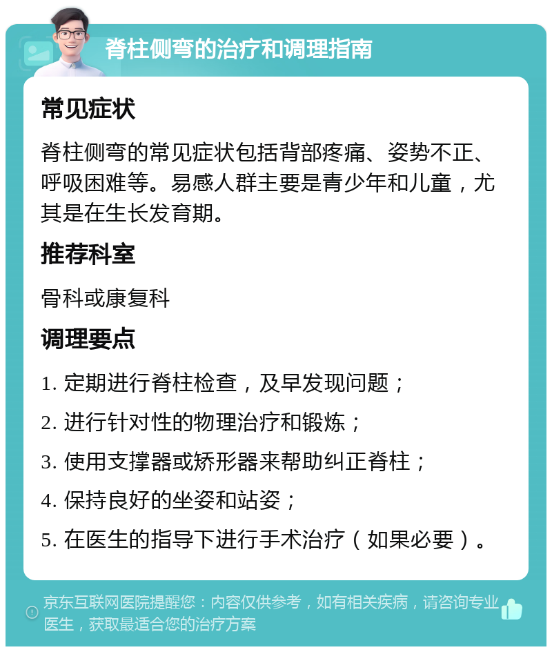 脊柱侧弯的治疗和调理指南 常见症状 脊柱侧弯的常见症状包括背部疼痛、姿势不正、呼吸困难等。易感人群主要是青少年和儿童，尤其是在生长发育期。 推荐科室 骨科或康复科 调理要点 1. 定期进行脊柱检查，及早发现问题； 2. 进行针对性的物理治疗和锻炼； 3. 使用支撑器或矫形器来帮助纠正脊柱； 4. 保持良好的坐姿和站姿； 5. 在医生的指导下进行手术治疗（如果必要）。