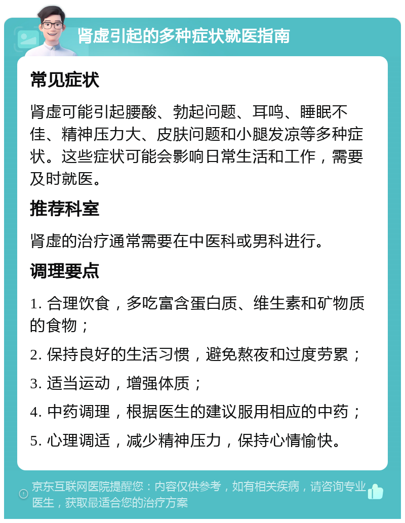 肾虚引起的多种症状就医指南 常见症状 肾虚可能引起腰酸、勃起问题、耳鸣、睡眠不佳、精神压力大、皮肤问题和小腿发凉等多种症状。这些症状可能会影响日常生活和工作，需要及时就医。 推荐科室 肾虚的治疗通常需要在中医科或男科进行。 调理要点 1. 合理饮食，多吃富含蛋白质、维生素和矿物质的食物； 2. 保持良好的生活习惯，避免熬夜和过度劳累； 3. 适当运动，增强体质； 4. 中药调理，根据医生的建议服用相应的中药； 5. 心理调适，减少精神压力，保持心情愉快。