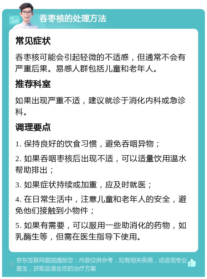 吞枣核的处理方法 常见症状 吞枣核可能会引起轻微的不适感，但通常不会有严重后果。易感人群包括儿童和老年人。 推荐科室 如果出现严重不适，建议就诊于消化内科或急诊科。 调理要点 1. 保持良好的饮食习惯，避免吞咽异物； 2. 如果吞咽枣核后出现不适，可以适量饮用温水帮助排出； 3. 如果症状持续或加重，应及时就医； 4. 在日常生活中，注意儿童和老年人的安全，避免他们接触到小物件； 5. 如果有需要，可以服用一些助消化的药物，如乳酶生等，但需在医生指导下使用。