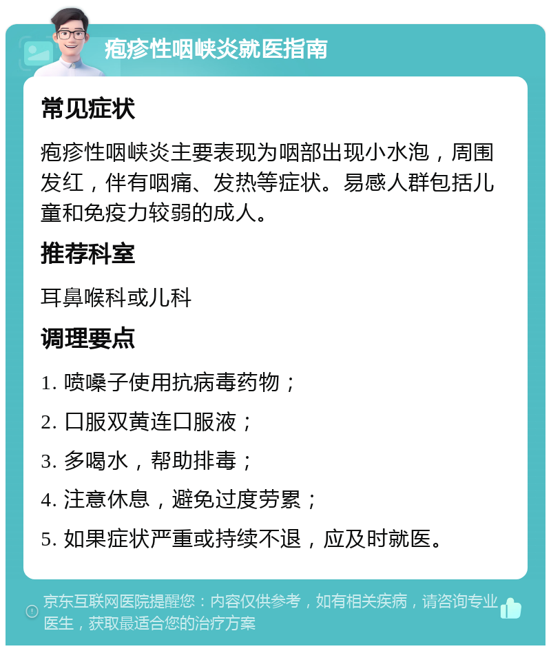 疱疹性咽峡炎就医指南 常见症状 疱疹性咽峡炎主要表现为咽部出现小水泡，周围发红，伴有咽痛、发热等症状。易感人群包括儿童和免疫力较弱的成人。 推荐科室 耳鼻喉科或儿科 调理要点 1. 喷嗓子使用抗病毒药物； 2. 口服双黄连口服液； 3. 多喝水，帮助排毒； 4. 注意休息，避免过度劳累； 5. 如果症状严重或持续不退，应及时就医。