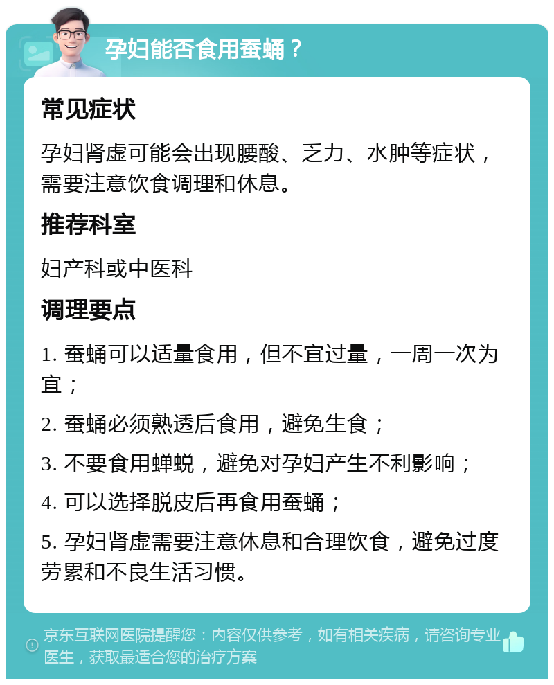 孕妇能否食用蚕蛹？ 常见症状 孕妇肾虚可能会出现腰酸、乏力、水肿等症状，需要注意饮食调理和休息。 推荐科室 妇产科或中医科 调理要点 1. 蚕蛹可以适量食用，但不宜过量，一周一次为宜； 2. 蚕蛹必须熟透后食用，避免生食； 3. 不要食用蝉蜕，避免对孕妇产生不利影响； 4. 可以选择脱皮后再食用蚕蛹； 5. 孕妇肾虚需要注意休息和合理饮食，避免过度劳累和不良生活习惯。