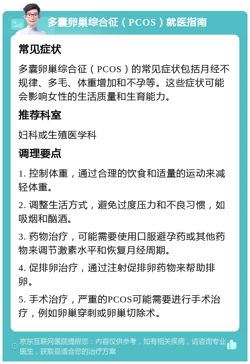 多囊卵巢综合征（PCOS）就医指南 常见症状 多囊卵巢综合征（PCOS）的常见症状包括月经不规律、多毛、体重增加和不孕等。这些症状可能会影响女性的生活质量和生育能力。 推荐科室 妇科或生殖医学科 调理要点 1. 控制体重，通过合理的饮食和适量的运动来减轻体重。 2. 调整生活方式，避免过度压力和不良习惯，如吸烟和酗酒。 3. 药物治疗，可能需要使用口服避孕药或其他药物来调节激素水平和恢复月经周期。 4. 促排卵治疗，通过注射促排卵药物来帮助排卵。 5. 手术治疗，严重的PCOS可能需要进行手术治疗，例如卵巢穿刺或卵巢切除术。