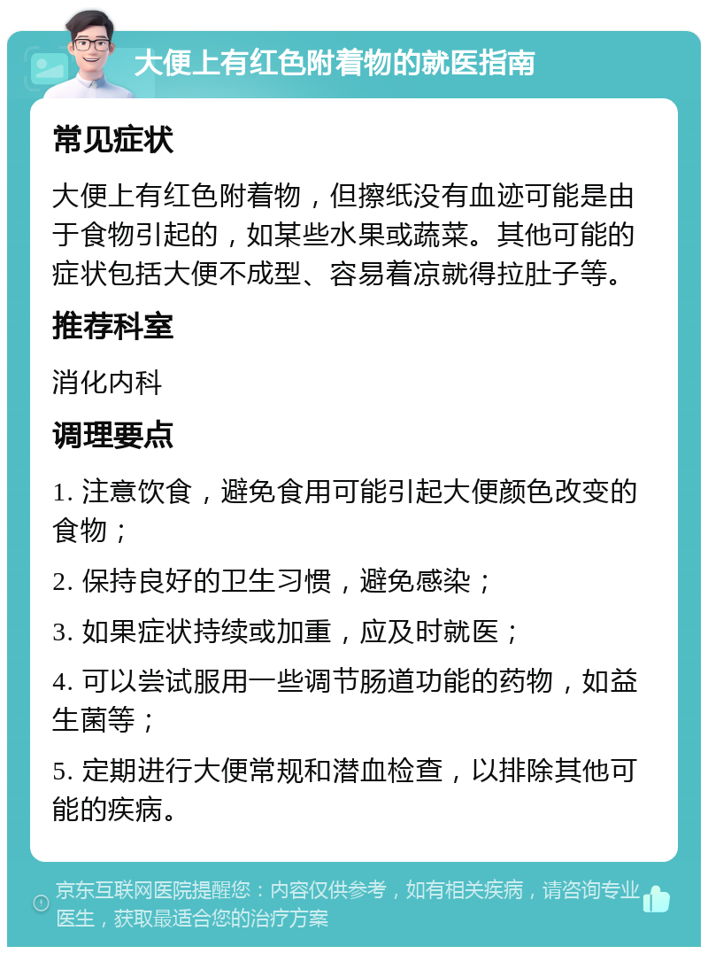 大便上有红色附着物的就医指南 常见症状 大便上有红色附着物，但擦纸没有血迹可能是由于食物引起的，如某些水果或蔬菜。其他可能的症状包括大便不成型、容易着凉就得拉肚子等。 推荐科室 消化内科 调理要点 1. 注意饮食，避免食用可能引起大便颜色改变的食物； 2. 保持良好的卫生习惯，避免感染； 3. 如果症状持续或加重，应及时就医； 4. 可以尝试服用一些调节肠道功能的药物，如益生菌等； 5. 定期进行大便常规和潜血检查，以排除其他可能的疾病。