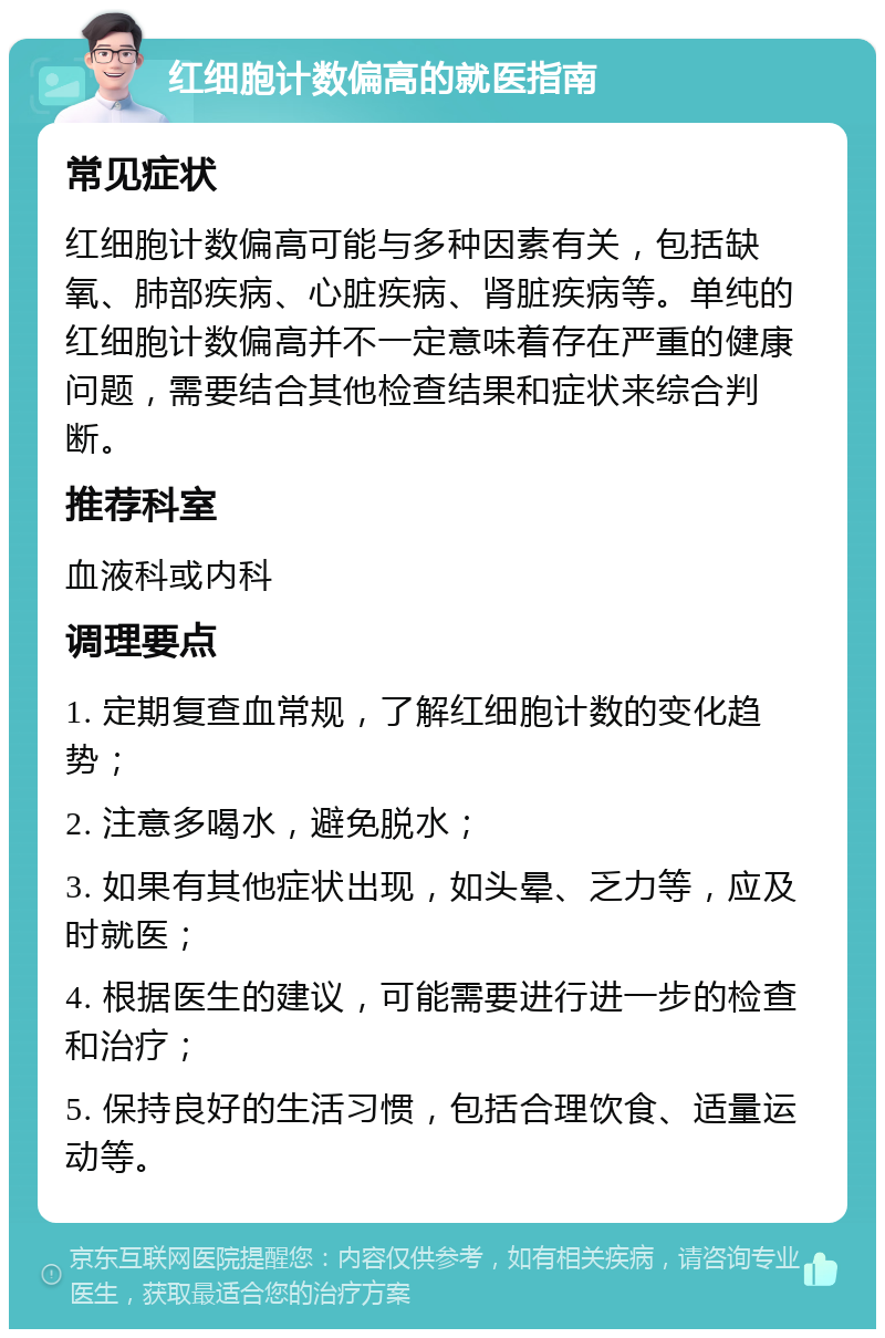 红细胞计数偏高的就医指南 常见症状 红细胞计数偏高可能与多种因素有关，包括缺氧、肺部疾病、心脏疾病、肾脏疾病等。单纯的红细胞计数偏高并不一定意味着存在严重的健康问题，需要结合其他检查结果和症状来综合判断。 推荐科室 血液科或内科 调理要点 1. 定期复查血常规，了解红细胞计数的变化趋势； 2. 注意多喝水，避免脱水； 3. 如果有其他症状出现，如头晕、乏力等，应及时就医； 4. 根据医生的建议，可能需要进行进一步的检查和治疗； 5. 保持良好的生活习惯，包括合理饮食、适量运动等。