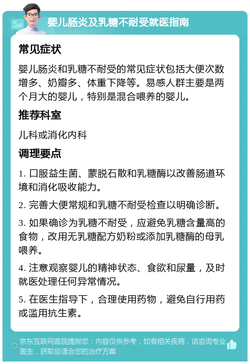 婴儿肠炎及乳糖不耐受就医指南 常见症状 婴儿肠炎和乳糖不耐受的常见症状包括大便次数增多、奶瓣多、体重下降等。易感人群主要是两个月大的婴儿，特别是混合喂养的婴儿。 推荐科室 儿科或消化内科 调理要点 1. 口服益生菌、蒙脱石散和乳糖酶以改善肠道环境和消化吸收能力。 2. 完善大便常规和乳糖不耐受检查以明确诊断。 3. 如果确诊为乳糖不耐受，应避免乳糖含量高的食物，改用无乳糖配方奶粉或添加乳糖酶的母乳喂养。 4. 注意观察婴儿的精神状态、食欲和尿量，及时就医处理任何异常情况。 5. 在医生指导下，合理使用药物，避免自行用药或滥用抗生素。