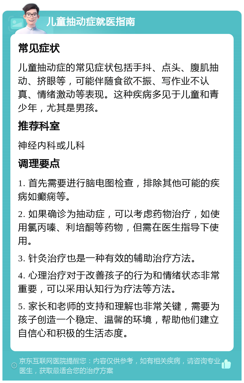 儿童抽动症就医指南 常见症状 儿童抽动症的常见症状包括手抖、点头、腹肌抽动、挤眼等，可能伴随食欲不振、写作业不认真、情绪激动等表现。这种疾病多见于儿童和青少年，尤其是男孩。 推荐科室 神经内科或儿科 调理要点 1. 首先需要进行脑电图检查，排除其他可能的疾病如癫痫等。 2. 如果确诊为抽动症，可以考虑药物治疗，如使用氯丙嗪、利培酮等药物，但需在医生指导下使用。 3. 针灸治疗也是一种有效的辅助治疗方法。 4. 心理治疗对于改善孩子的行为和情绪状态非常重要，可以采用认知行为疗法等方法。 5. 家长和老师的支持和理解也非常关键，需要为孩子创造一个稳定、温馨的环境，帮助他们建立自信心和积极的生活态度。