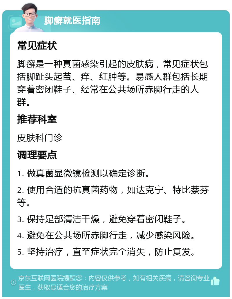 脚癣就医指南 常见症状 脚癣是一种真菌感染引起的皮肤病，常见症状包括脚趾头起茧、痒、红肿等。易感人群包括长期穿着密闭鞋子、经常在公共场所赤脚行走的人群。 推荐科室 皮肤科门诊 调理要点 1. 做真菌显微镜检测以确定诊断。 2. 使用合适的抗真菌药物，如达克宁、特比萘芬等。 3. 保持足部清洁干燥，避免穿着密闭鞋子。 4. 避免在公共场所赤脚行走，减少感染风险。 5. 坚持治疗，直至症状完全消失，防止复发。