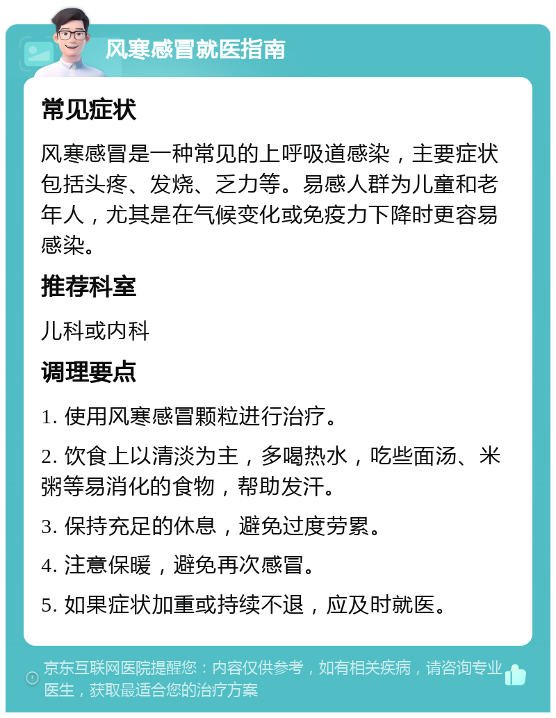 风寒感冒就医指南 常见症状 风寒感冒是一种常见的上呼吸道感染，主要症状包括头疼、发烧、乏力等。易感人群为儿童和老年人，尤其是在气候变化或免疫力下降时更容易感染。 推荐科室 儿科或内科 调理要点 1. 使用风寒感冒颗粒进行治疗。 2. 饮食上以清淡为主，多喝热水，吃些面汤、米粥等易消化的食物，帮助发汗。 3. 保持充足的休息，避免过度劳累。 4. 注意保暖，避免再次感冒。 5. 如果症状加重或持续不退，应及时就医。