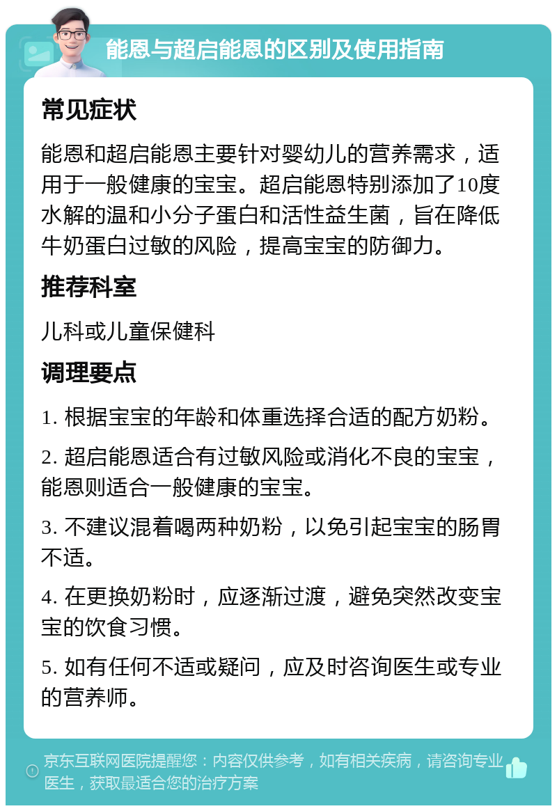 能恩与超启能恩的区别及使用指南 常见症状 能恩和超启能恩主要针对婴幼儿的营养需求，适用于一般健康的宝宝。超启能恩特别添加了10度水解的温和小分子蛋白和活性益生菌，旨在降低牛奶蛋白过敏的风险，提高宝宝的防御力。 推荐科室 儿科或儿童保健科 调理要点 1. 根据宝宝的年龄和体重选择合适的配方奶粉。 2. 超启能恩适合有过敏风险或消化不良的宝宝，能恩则适合一般健康的宝宝。 3. 不建议混着喝两种奶粉，以免引起宝宝的肠胃不适。 4. 在更换奶粉时，应逐渐过渡，避免突然改变宝宝的饮食习惯。 5. 如有任何不适或疑问，应及时咨询医生或专业的营养师。