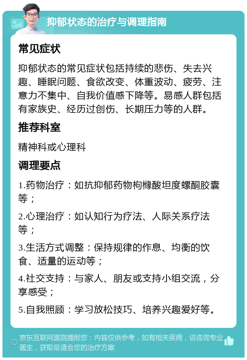 抑郁状态的治疗与调理指南 常见症状 抑郁状态的常见症状包括持续的悲伤、失去兴趣、睡眠问题、食欲改变、体重波动、疲劳、注意力不集中、自我价值感下降等。易感人群包括有家族史、经历过创伤、长期压力等的人群。 推荐科室 精神科或心理科 调理要点 1.药物治疗：如抗抑郁药物枸橼酸坦度螺酮胶囊等； 2.心理治疗：如认知行为疗法、人际关系疗法等； 3.生活方式调整：保持规律的作息、均衡的饮食、适量的运动等； 4.社交支持：与家人、朋友或支持小组交流，分享感受； 5.自我照顾：学习放松技巧、培养兴趣爱好等。