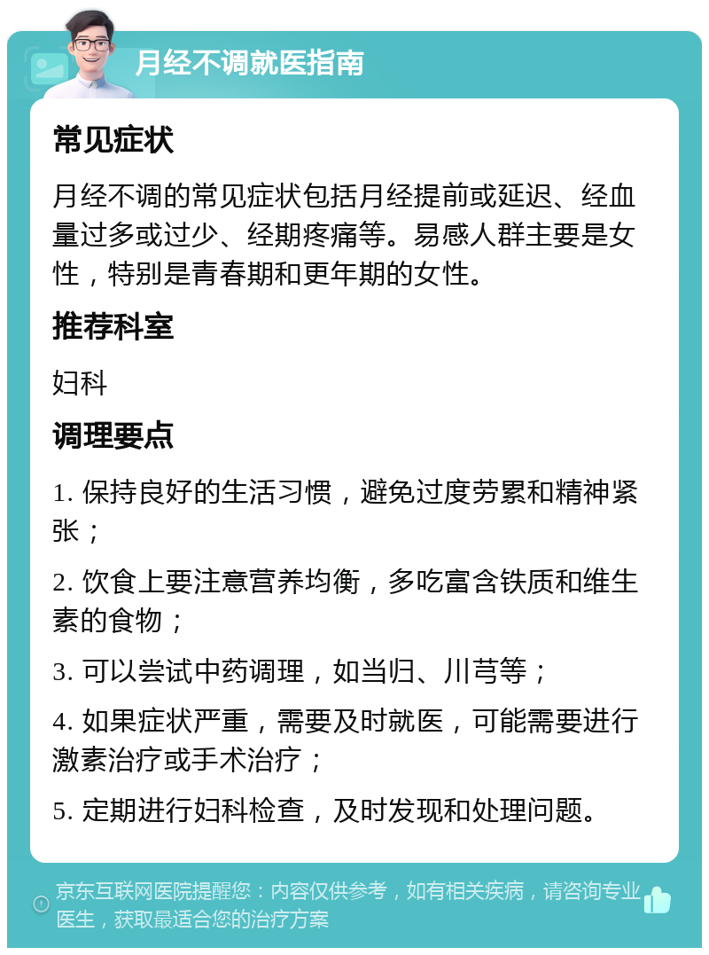 月经不调就医指南 常见症状 月经不调的常见症状包括月经提前或延迟、经血量过多或过少、经期疼痛等。易感人群主要是女性，特别是青春期和更年期的女性。 推荐科室 妇科 调理要点 1. 保持良好的生活习惯，避免过度劳累和精神紧张； 2. 饮食上要注意营养均衡，多吃富含铁质和维生素的食物； 3. 可以尝试中药调理，如当归、川芎等； 4. 如果症状严重，需要及时就医，可能需要进行激素治疗或手术治疗； 5. 定期进行妇科检查，及时发现和处理问题。