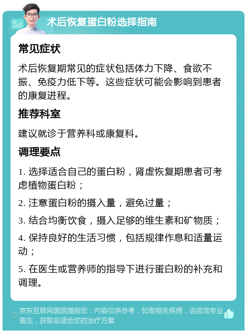 术后恢复蛋白粉选择指南 常见症状 术后恢复期常见的症状包括体力下降、食欲不振、免疫力低下等。这些症状可能会影响到患者的康复进程。 推荐科室 建议就诊于营养科或康复科。 调理要点 1. 选择适合自己的蛋白粉，肾虚恢复期患者可考虑植物蛋白粉； 2. 注意蛋白粉的摄入量，避免过量； 3. 结合均衡饮食，摄入足够的维生素和矿物质； 4. 保持良好的生活习惯，包括规律作息和适量运动； 5. 在医生或营养师的指导下进行蛋白粉的补充和调理。