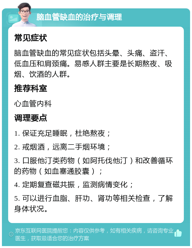 脑血管缺血的治疗与调理 常见症状 脑血管缺血的常见症状包括头晕、头痛、盗汗、低血压和肩颈痛。易感人群主要是长期熬夜、吸烟、饮酒的人群。 推荐科室 心血管内科 调理要点 1. 保证充足睡眠，杜绝熬夜； 2. 戒烟酒，远离二手烟环境； 3. 口服他汀类药物（如阿托伐他汀）和改善循环的药物（如血塞通胶囊）； 4. 定期复查磁共振，监测病情变化； 5. 可以进行血脂、肝功、肾功等相关检查，了解身体状况。