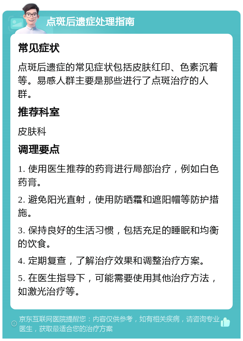 点斑后遗症处理指南 常见症状 点斑后遗症的常见症状包括皮肤红印、色素沉着等。易感人群主要是那些进行了点斑治疗的人群。 推荐科室 皮肤科 调理要点 1. 使用医生推荐的药膏进行局部治疗，例如白色药膏。 2. 避免阳光直射，使用防晒霜和遮阳帽等防护措施。 3. 保持良好的生活习惯，包括充足的睡眠和均衡的饮食。 4. 定期复查，了解治疗效果和调整治疗方案。 5. 在医生指导下，可能需要使用其他治疗方法，如激光治疗等。