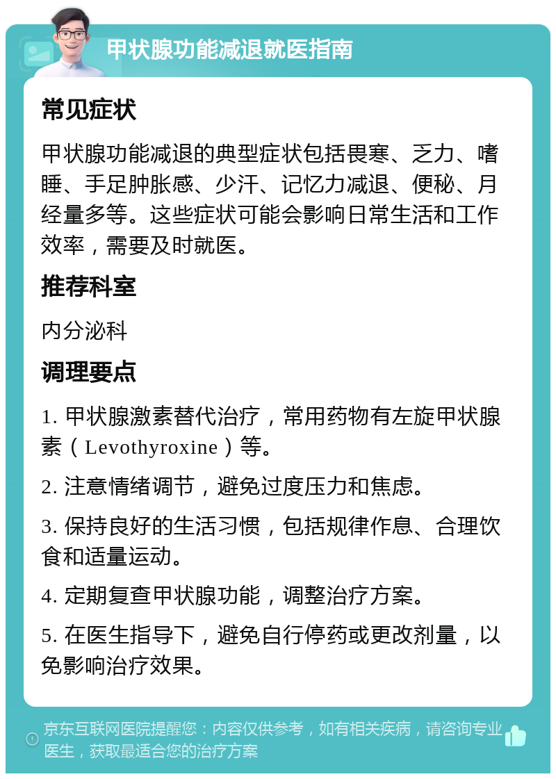 甲状腺功能减退就医指南 常见症状 甲状腺功能减退的典型症状包括畏寒、乏力、嗜睡、手足肿胀感、少汗、记忆力减退、便秘、月经量多等。这些症状可能会影响日常生活和工作效率，需要及时就医。 推荐科室 内分泌科 调理要点 1. 甲状腺激素替代治疗，常用药物有左旋甲状腺素（Levothyroxine）等。 2. 注意情绪调节，避免过度压力和焦虑。 3. 保持良好的生活习惯，包括规律作息、合理饮食和适量运动。 4. 定期复查甲状腺功能，调整治疗方案。 5. 在医生指导下，避免自行停药或更改剂量，以免影响治疗效果。