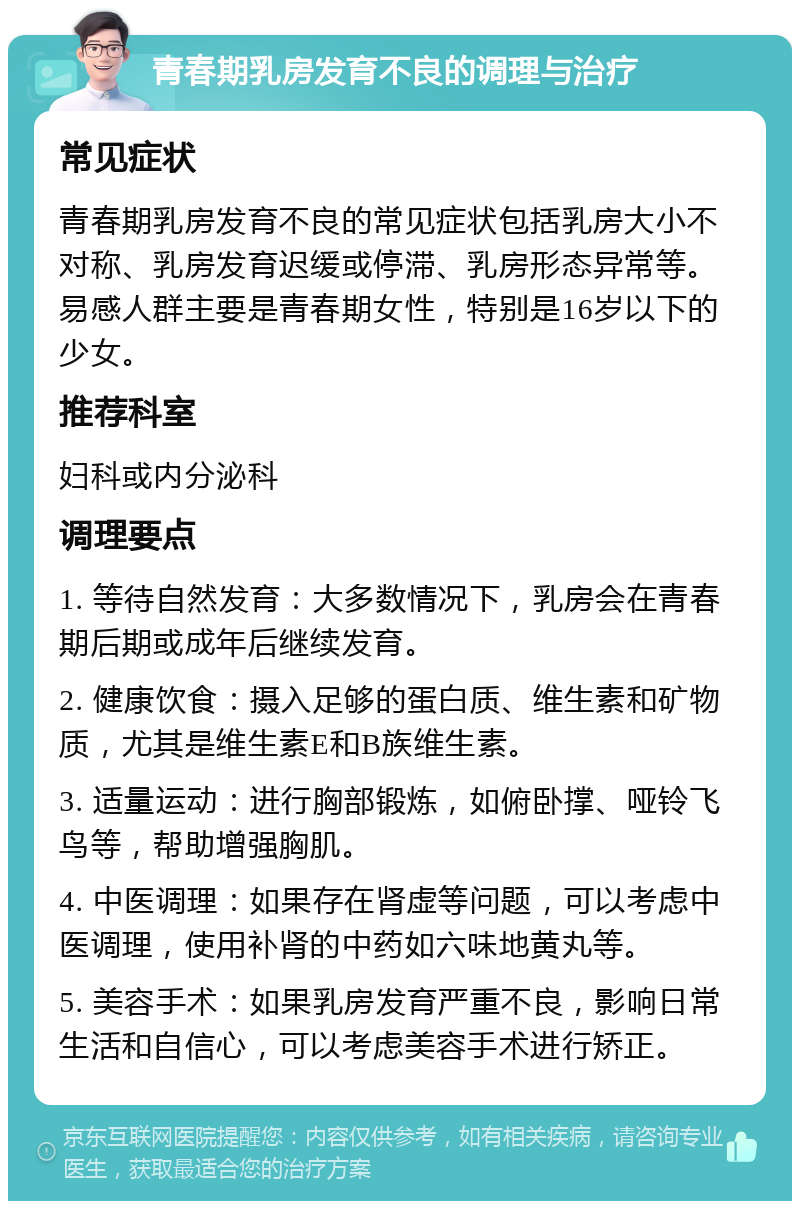 青春期乳房发育不良的调理与治疗 常见症状 青春期乳房发育不良的常见症状包括乳房大小不对称、乳房发育迟缓或停滞、乳房形态异常等。易感人群主要是青春期女性，特别是16岁以下的少女。 推荐科室 妇科或内分泌科 调理要点 1. 等待自然发育：大多数情况下，乳房会在青春期后期或成年后继续发育。 2. 健康饮食：摄入足够的蛋白质、维生素和矿物质，尤其是维生素E和B族维生素。 3. 适量运动：进行胸部锻炼，如俯卧撑、哑铃飞鸟等，帮助增强胸肌。 4. 中医调理：如果存在肾虚等问题，可以考虑中医调理，使用补肾的中药如六味地黄丸等。 5. 美容手术：如果乳房发育严重不良，影响日常生活和自信心，可以考虑美容手术进行矫正。