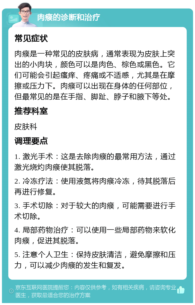 肉瘊的诊断和治疗 常见症状 肉瘊是一种常见的皮肤病，通常表现为皮肤上突出的小肉块，颜色可以是肉色、棕色或黑色。它们可能会引起瘙痒、疼痛或不适感，尤其是在摩擦或压力下。肉瘊可以出现在身体的任何部位，但最常见的是在手指、脚趾、脖子和腋下等处。 推荐科室 皮肤科 调理要点 1. 激光手术：这是去除肉瘊的最常用方法，通过激光烧灼肉瘊使其脱落。 2. 冷冻疗法：使用液氮将肉瘊冷冻，待其脱落后再进行修复。 3. 手术切除：对于较大的肉瘊，可能需要进行手术切除。 4. 局部药物治疗：可以使用一些局部药物来软化肉瘊，促进其脱落。 5. 注意个人卫生：保持皮肤清洁，避免摩擦和压力，可以减少肉瘊的发生和复发。