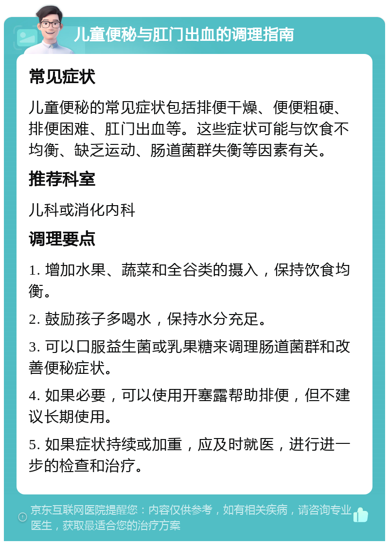 儿童便秘与肛门出血的调理指南 常见症状 儿童便秘的常见症状包括排便干燥、便便粗硬、排便困难、肛门出血等。这些症状可能与饮食不均衡、缺乏运动、肠道菌群失衡等因素有关。 推荐科室 儿科或消化内科 调理要点 1. 增加水果、蔬菜和全谷类的摄入，保持饮食均衡。 2. 鼓励孩子多喝水，保持水分充足。 3. 可以口服益生菌或乳果糖来调理肠道菌群和改善便秘症状。 4. 如果必要，可以使用开塞露帮助排便，但不建议长期使用。 5. 如果症状持续或加重，应及时就医，进行进一步的检查和治疗。