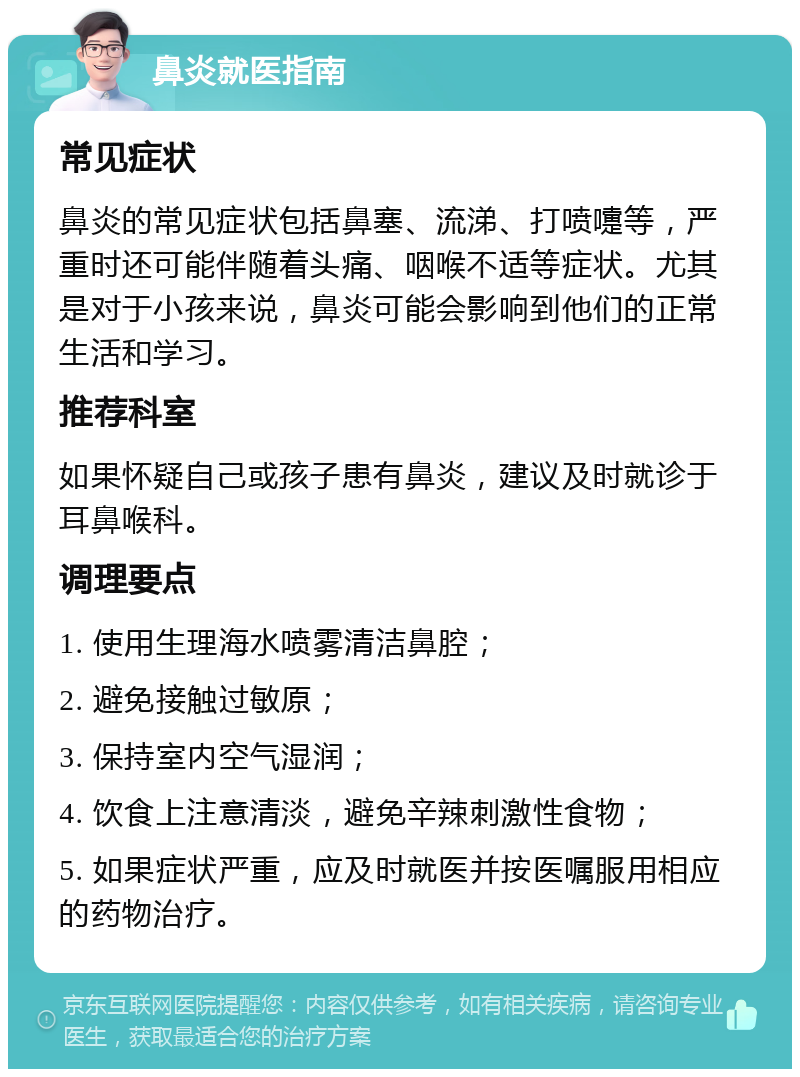 鼻炎就医指南 常见症状 鼻炎的常见症状包括鼻塞、流涕、打喷嚏等，严重时还可能伴随着头痛、咽喉不适等症状。尤其是对于小孩来说，鼻炎可能会影响到他们的正常生活和学习。 推荐科室 如果怀疑自己或孩子患有鼻炎，建议及时就诊于耳鼻喉科。 调理要点 1. 使用生理海水喷雾清洁鼻腔； 2. 避免接触过敏原； 3. 保持室内空气湿润； 4. 饮食上注意清淡，避免辛辣刺激性食物； 5. 如果症状严重，应及时就医并按医嘱服用相应的药物治疗。