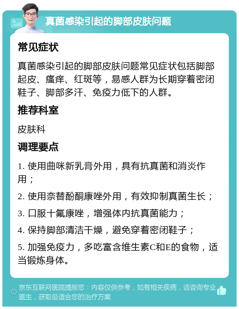 真菌感染引起的脚部皮肤问题 常见症状 真菌感染引起的脚部皮肤问题常见症状包括脚部起皮、瘙痒、红斑等，易感人群为长期穿着密闭鞋子、脚部多汗、免疫力低下的人群。 推荐科室 皮肤科 调理要点 1. 使用曲咪新乳膏外用，具有抗真菌和消炎作用； 2. 使用奈替酚酮康唑外用，有效抑制真菌生长； 3. 口服十氟康唑，增强体内抗真菌能力； 4. 保持脚部清洁干燥，避免穿着密闭鞋子； 5. 加强免疫力，多吃富含维生素C和E的食物，适当锻炼身体。