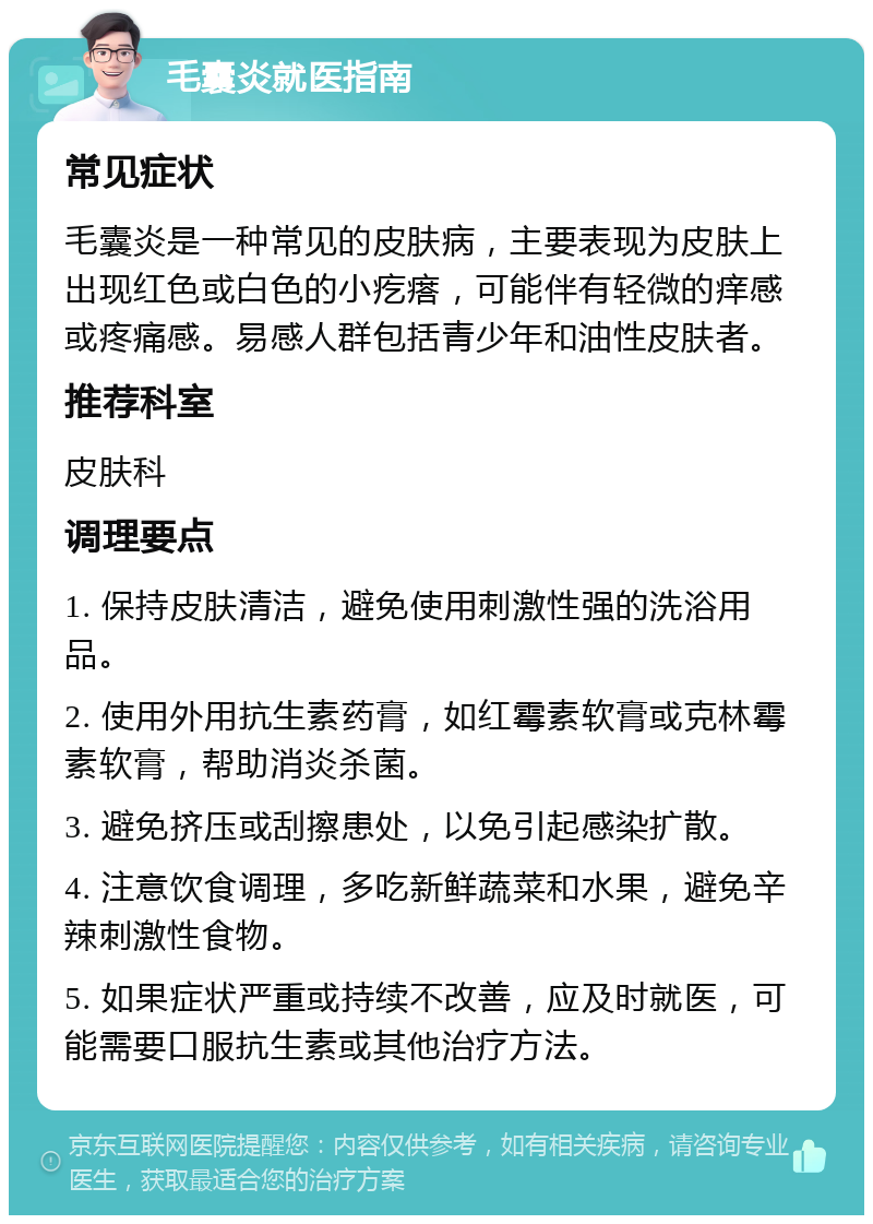 毛囊炎就医指南 常见症状 毛囊炎是一种常见的皮肤病，主要表现为皮肤上出现红色或白色的小疙瘩，可能伴有轻微的痒感或疼痛感。易感人群包括青少年和油性皮肤者。 推荐科室 皮肤科 调理要点 1. 保持皮肤清洁，避免使用刺激性强的洗浴用品。 2. 使用外用抗生素药膏，如红霉素软膏或克林霉素软膏，帮助消炎杀菌。 3. 避免挤压或刮擦患处，以免引起感染扩散。 4. 注意饮食调理，多吃新鲜蔬菜和水果，避免辛辣刺激性食物。 5. 如果症状严重或持续不改善，应及时就医，可能需要口服抗生素或其他治疗方法。