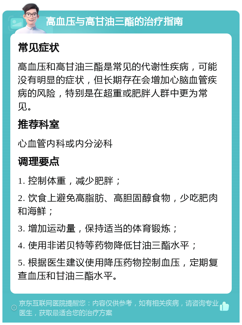 高血压与高甘油三酯的治疗指南 常见症状 高血压和高甘油三酯是常见的代谢性疾病，可能没有明显的症状，但长期存在会增加心脑血管疾病的风险，特别是在超重或肥胖人群中更为常见。 推荐科室 心血管内科或内分泌科 调理要点 1. 控制体重，减少肥胖； 2. 饮食上避免高脂肪、高胆固醇食物，少吃肥肉和海鲜； 3. 增加运动量，保持适当的体育锻炼； 4. 使用非诺贝特等药物降低甘油三酯水平； 5. 根据医生建议使用降压药物控制血压，定期复查血压和甘油三酯水平。