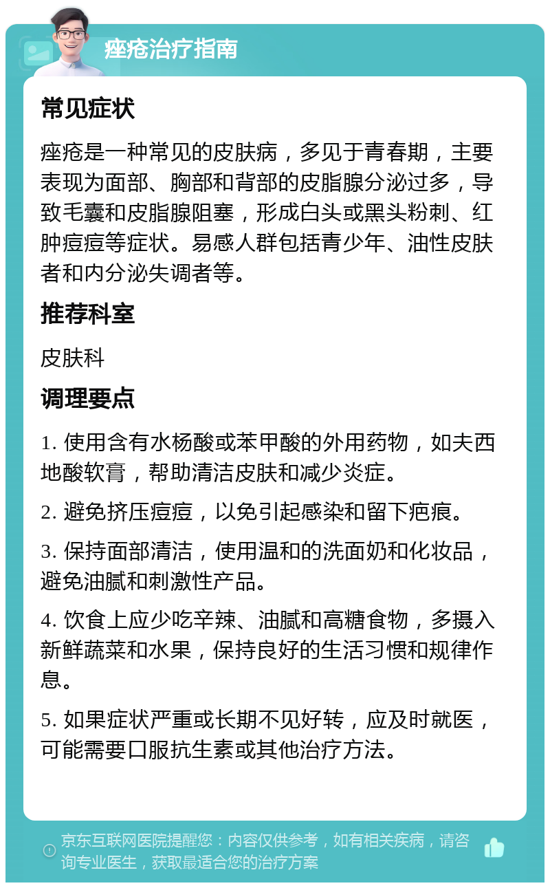 痤疮治疗指南 常见症状 痤疮是一种常见的皮肤病，多见于青春期，主要表现为面部、胸部和背部的皮脂腺分泌过多，导致毛囊和皮脂腺阻塞，形成白头或黑头粉刺、红肿痘痘等症状。易感人群包括青少年、油性皮肤者和内分泌失调者等。 推荐科室 皮肤科 调理要点 1. 使用含有水杨酸或苯甲酸的外用药物，如夫西地酸软膏，帮助清洁皮肤和减少炎症。 2. 避免挤压痘痘，以免引起感染和留下疤痕。 3. 保持面部清洁，使用温和的洗面奶和化妆品，避免油腻和刺激性产品。 4. 饮食上应少吃辛辣、油腻和高糖食物，多摄入新鲜蔬菜和水果，保持良好的生活习惯和规律作息。 5. 如果症状严重或长期不见好转，应及时就医，可能需要口服抗生素或其他治疗方法。