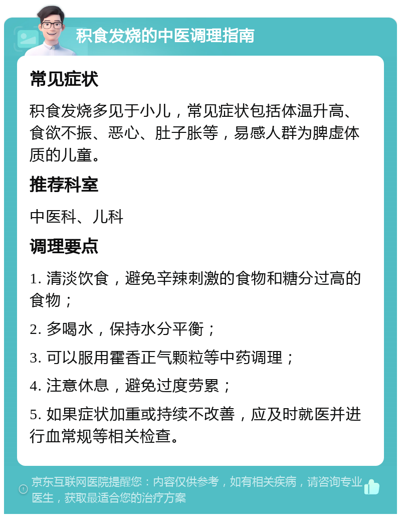 积食发烧的中医调理指南 常见症状 积食发烧多见于小儿，常见症状包括体温升高、食欲不振、恶心、肚子胀等，易感人群为脾虚体质的儿童。 推荐科室 中医科、儿科 调理要点 1. 清淡饮食，避免辛辣刺激的食物和糖分过高的食物； 2. 多喝水，保持水分平衡； 3. 可以服用霍香正气颗粒等中药调理； 4. 注意休息，避免过度劳累； 5. 如果症状加重或持续不改善，应及时就医并进行血常规等相关检查。