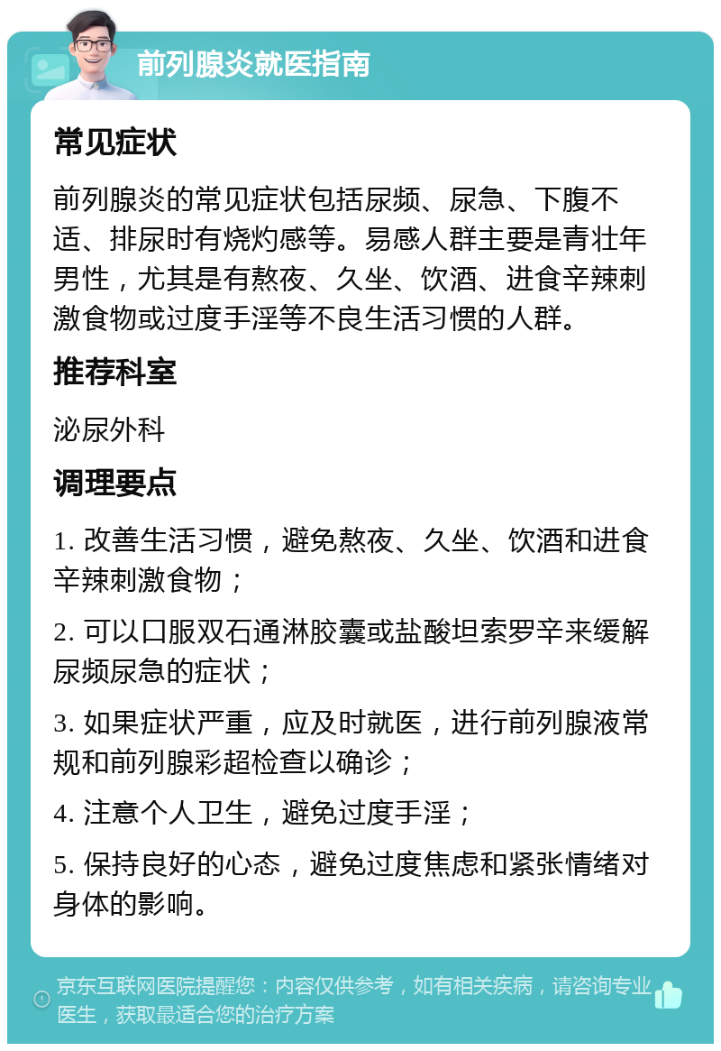 前列腺炎就医指南 常见症状 前列腺炎的常见症状包括尿频、尿急、下腹不适、排尿时有烧灼感等。易感人群主要是青壮年男性，尤其是有熬夜、久坐、饮酒、进食辛辣刺激食物或过度手淫等不良生活习惯的人群。 推荐科室 泌尿外科 调理要点 1. 改善生活习惯，避免熬夜、久坐、饮酒和进食辛辣刺激食物； 2. 可以口服双石通淋胶囊或盐酸坦索罗辛来缓解尿频尿急的症状； 3. 如果症状严重，应及时就医，进行前列腺液常规和前列腺彩超检查以确诊； 4. 注意个人卫生，避免过度手淫； 5. 保持良好的心态，避免过度焦虑和紧张情绪对身体的影响。