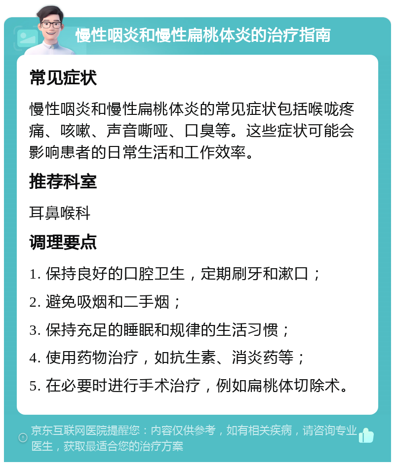 慢性咽炎和慢性扁桃体炎的治疗指南 常见症状 慢性咽炎和慢性扁桃体炎的常见症状包括喉咙疼痛、咳嗽、声音嘶哑、口臭等。这些症状可能会影响患者的日常生活和工作效率。 推荐科室 耳鼻喉科 调理要点 1. 保持良好的口腔卫生，定期刷牙和漱口； 2. 避免吸烟和二手烟； 3. 保持充足的睡眠和规律的生活习惯； 4. 使用药物治疗，如抗生素、消炎药等； 5. 在必要时进行手术治疗，例如扁桃体切除术。