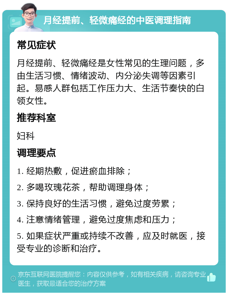 月经提前、轻微痛经的中医调理指南 常见症状 月经提前、轻微痛经是女性常见的生理问题，多由生活习惯、情绪波动、内分泌失调等因素引起。易感人群包括工作压力大、生活节奏快的白领女性。 推荐科室 妇科 调理要点 1. 经期热敷，促进瘀血排除； 2. 多喝玫瑰花茶，帮助调理身体； 3. 保持良好的生活习惯，避免过度劳累； 4. 注意情绪管理，避免过度焦虑和压力； 5. 如果症状严重或持续不改善，应及时就医，接受专业的诊断和治疗。