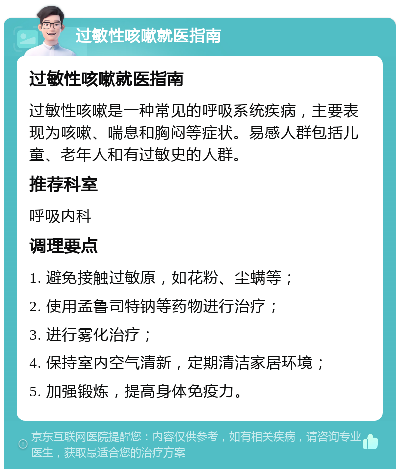 过敏性咳嗽就医指南 过敏性咳嗽就医指南 过敏性咳嗽是一种常见的呼吸系统疾病，主要表现为咳嗽、喘息和胸闷等症状。易感人群包括儿童、老年人和有过敏史的人群。 推荐科室 呼吸内科 调理要点 1. 避免接触过敏原，如花粉、尘螨等； 2. 使用孟鲁司特钠等药物进行治疗； 3. 进行雾化治疗； 4. 保持室内空气清新，定期清洁家居环境； 5. 加强锻炼，提高身体免疫力。