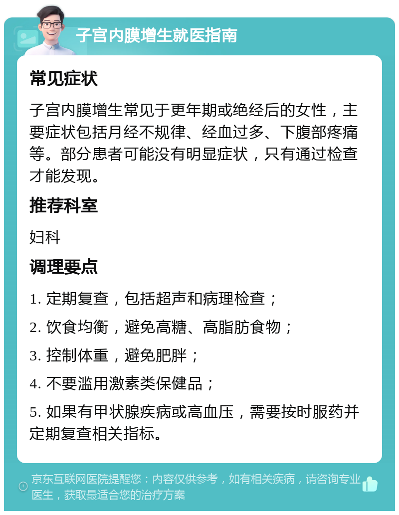 子宫内膜增生就医指南 常见症状 子宫内膜增生常见于更年期或绝经后的女性，主要症状包括月经不规律、经血过多、下腹部疼痛等。部分患者可能没有明显症状，只有通过检查才能发现。 推荐科室 妇科 调理要点 1. 定期复查，包括超声和病理检查； 2. 饮食均衡，避免高糖、高脂肪食物； 3. 控制体重，避免肥胖； 4. 不要滥用激素类保健品； 5. 如果有甲状腺疾病或高血压，需要按时服药并定期复查相关指标。