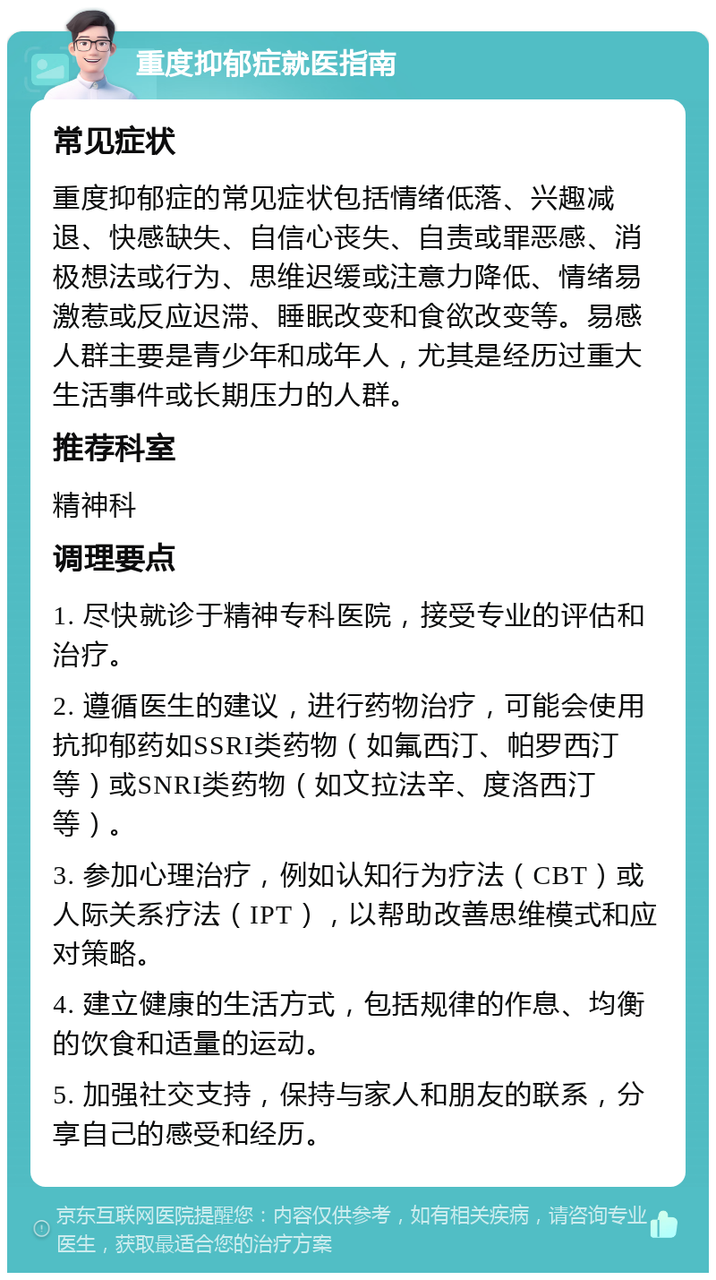 重度抑郁症就医指南 常见症状 重度抑郁症的常见症状包括情绪低落、兴趣减退、快感缺失、自信心丧失、自责或罪恶感、消极想法或行为、思维迟缓或注意力降低、情绪易激惹或反应迟滞、睡眠改变和食欲改变等。易感人群主要是青少年和成年人，尤其是经历过重大生活事件或长期压力的人群。 推荐科室 精神科 调理要点 1. 尽快就诊于精神专科医院，接受专业的评估和治疗。 2. 遵循医生的建议，进行药物治疗，可能会使用抗抑郁药如SSRI类药物（如氟西汀、帕罗西汀等）或SNRI类药物（如文拉法辛、度洛西汀等）。 3. 参加心理治疗，例如认知行为疗法（CBT）或人际关系疗法（IPT），以帮助改善思维模式和应对策略。 4. 建立健康的生活方式，包括规律的作息、均衡的饮食和适量的运动。 5. 加强社交支持，保持与家人和朋友的联系，分享自己的感受和经历。