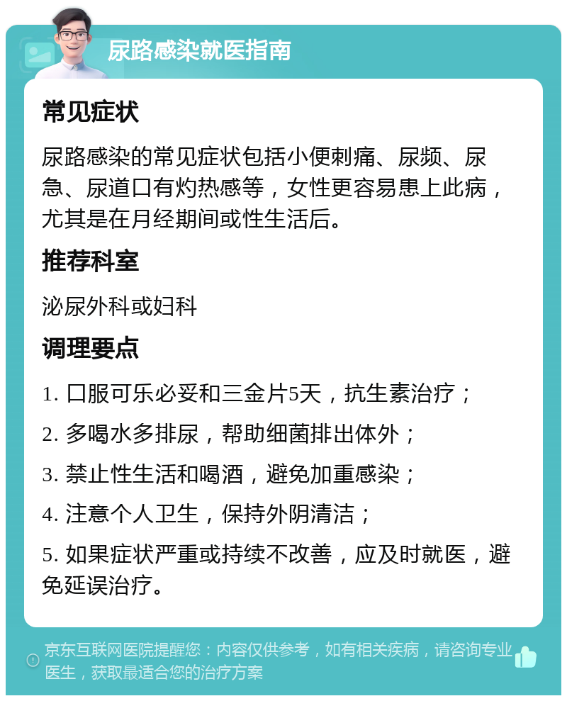 尿路感染就医指南 常见症状 尿路感染的常见症状包括小便刺痛、尿频、尿急、尿道口有灼热感等，女性更容易患上此病，尤其是在月经期间或性生活后。 推荐科室 泌尿外科或妇科 调理要点 1. 口服可乐必妥和三金片5天，抗生素治疗； 2. 多喝水多排尿，帮助细菌排出体外； 3. 禁止性生活和喝酒，避免加重感染； 4. 注意个人卫生，保持外阴清洁； 5. 如果症状严重或持续不改善，应及时就医，避免延误治疗。