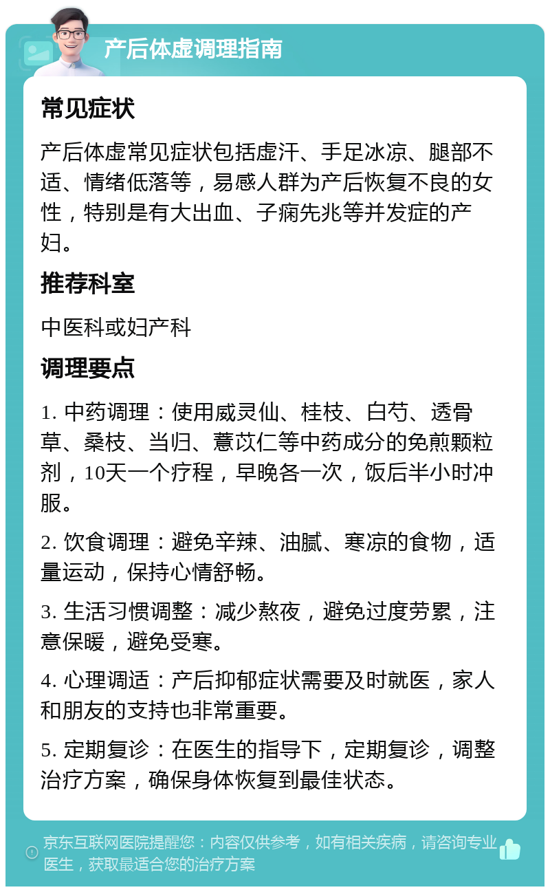 产后体虚调理指南 常见症状 产后体虚常见症状包括虚汗、手足冰凉、腿部不适、情绪低落等，易感人群为产后恢复不良的女性，特别是有大出血、子痫先兆等并发症的产妇。 推荐科室 中医科或妇产科 调理要点 1. 中药调理：使用威灵仙、桂枝、白芍、透骨草、桑枝、当归、薏苡仁等中药成分的免煎颗粒剂，10天一个疗程，早晚各一次，饭后半小时冲服。 2. 饮食调理：避免辛辣、油腻、寒凉的食物，适量运动，保持心情舒畅。 3. 生活习惯调整：减少熬夜，避免过度劳累，注意保暖，避免受寒。 4. 心理调适：产后抑郁症状需要及时就医，家人和朋友的支持也非常重要。 5. 定期复诊：在医生的指导下，定期复诊，调整治疗方案，确保身体恢复到最佳状态。