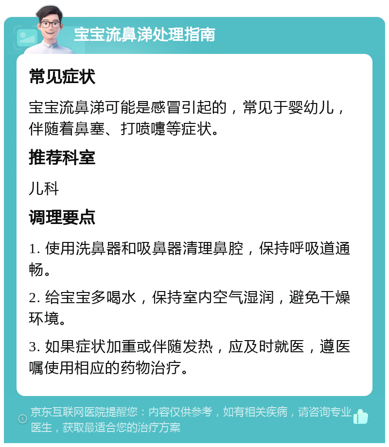 宝宝流鼻涕处理指南 常见症状 宝宝流鼻涕可能是感冒引起的，常见于婴幼儿，伴随着鼻塞、打喷嚏等症状。 推荐科室 儿科 调理要点 1. 使用洗鼻器和吸鼻器清理鼻腔，保持呼吸道通畅。 2. 给宝宝多喝水，保持室内空气湿润，避免干燥环境。 3. 如果症状加重或伴随发热，应及时就医，遵医嘱使用相应的药物治疗。