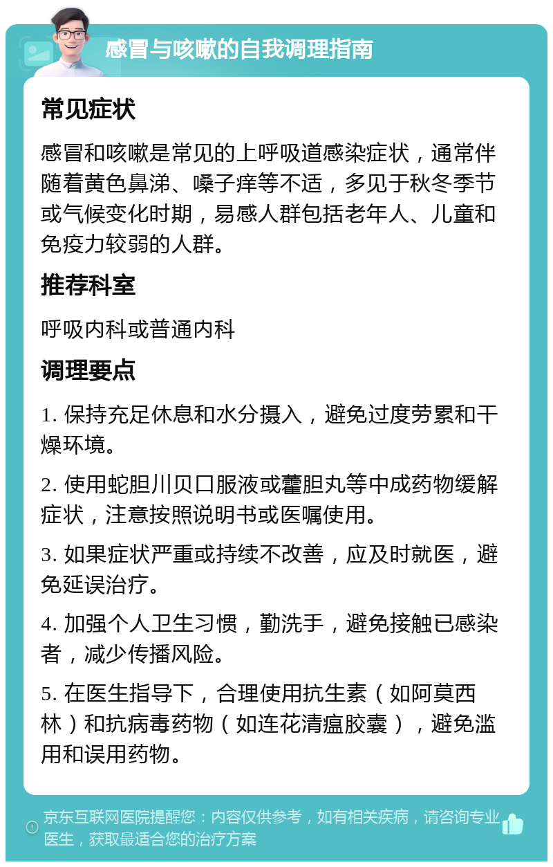 感冒与咳嗽的自我调理指南 常见症状 感冒和咳嗽是常见的上呼吸道感染症状，通常伴随着黄色鼻涕、嗓子痒等不适，多见于秋冬季节或气候变化时期，易感人群包括老年人、儿童和免疫力较弱的人群。 推荐科室 呼吸内科或普通内科 调理要点 1. 保持充足休息和水分摄入，避免过度劳累和干燥环境。 2. 使用蛇胆川贝口服液或藿胆丸等中成药物缓解症状，注意按照说明书或医嘱使用。 3. 如果症状严重或持续不改善，应及时就医，避免延误治疗。 4. 加强个人卫生习惯，勤洗手，避免接触已感染者，减少传播风险。 5. 在医生指导下，合理使用抗生素（如阿莫西林）和抗病毒药物（如连花清瘟胶囊），避免滥用和误用药物。