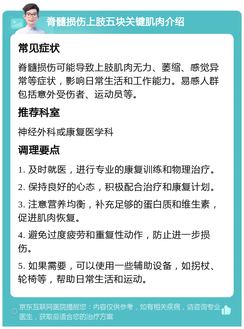 脊髓损伤上肢五块关键肌肉介绍 常见症状 脊髓损伤可能导致上肢肌肉无力、萎缩、感觉异常等症状，影响日常生活和工作能力。易感人群包括意外受伤者、运动员等。 推荐科室 神经外科或康复医学科 调理要点 1. 及时就医，进行专业的康复训练和物理治疗。 2. 保持良好的心态，积极配合治疗和康复计划。 3. 注意营养均衡，补充足够的蛋白质和维生素，促进肌肉恢复。 4. 避免过度疲劳和重复性动作，防止进一步损伤。 5. 如果需要，可以使用一些辅助设备，如拐杖、轮椅等，帮助日常生活和运动。