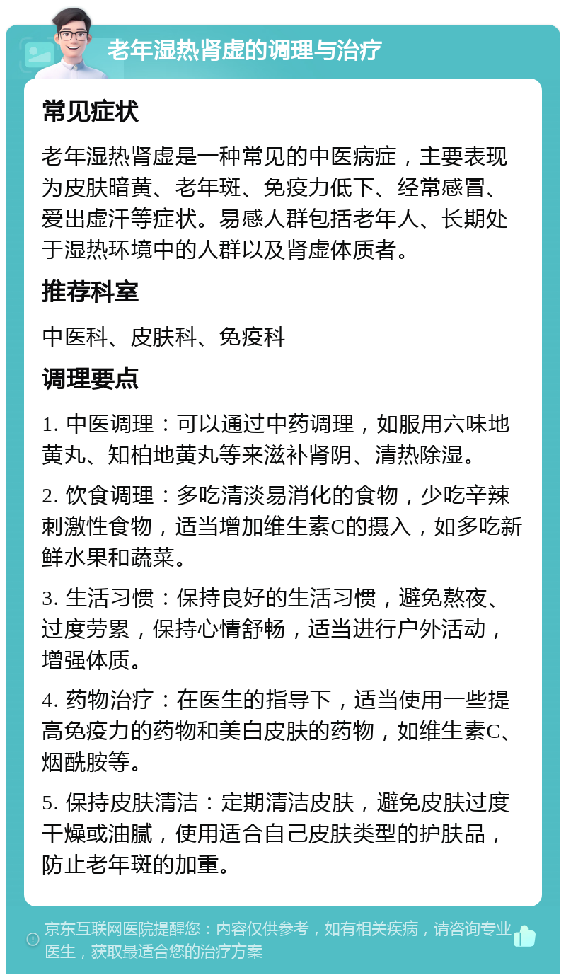 老年湿热肾虚的调理与治疗 常见症状 老年湿热肾虚是一种常见的中医病症，主要表现为皮肤暗黄、老年斑、免疫力低下、经常感冒、爱出虚汗等症状。易感人群包括老年人、长期处于湿热环境中的人群以及肾虚体质者。 推荐科室 中医科、皮肤科、免疫科 调理要点 1. 中医调理：可以通过中药调理，如服用六味地黄丸、知柏地黄丸等来滋补肾阴、清热除湿。 2. 饮食调理：多吃清淡易消化的食物，少吃辛辣刺激性食物，适当增加维生素C的摄入，如多吃新鲜水果和蔬菜。 3. 生活习惯：保持良好的生活习惯，避免熬夜、过度劳累，保持心情舒畅，适当进行户外活动，增强体质。 4. 药物治疗：在医生的指导下，适当使用一些提高免疫力的药物和美白皮肤的药物，如维生素C、烟酰胺等。 5. 保持皮肤清洁：定期清洁皮肤，避免皮肤过度干燥或油腻，使用适合自己皮肤类型的护肤品，防止老年斑的加重。