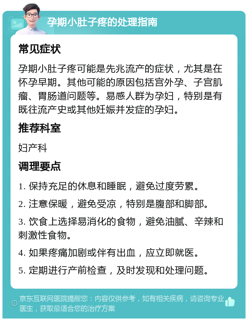 孕期小肚子疼的处理指南 常见症状 孕期小肚子疼可能是先兆流产的症状，尤其是在怀孕早期。其他可能的原因包括宫外孕、子宫肌瘤、胃肠道问题等。易感人群为孕妇，特别是有既往流产史或其他妊娠并发症的孕妇。 推荐科室 妇产科 调理要点 1. 保持充足的休息和睡眠，避免过度劳累。 2. 注意保暖，避免受凉，特别是腹部和脚部。 3. 饮食上选择易消化的食物，避免油腻、辛辣和刺激性食物。 4. 如果疼痛加剧或伴有出血，应立即就医。 5. 定期进行产前检查，及时发现和处理问题。