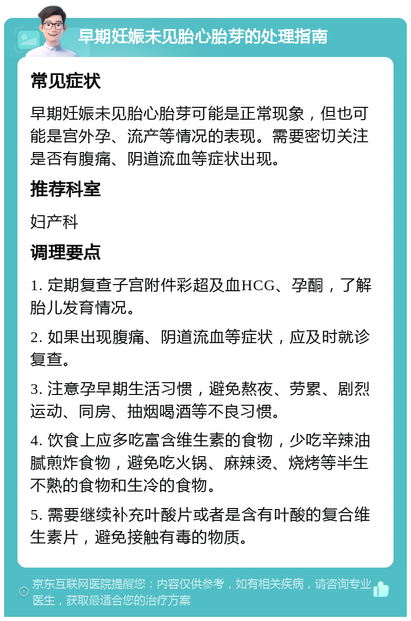 早期妊娠未见胎心胎芽的处理指南 常见症状 早期妊娠未见胎心胎芽可能是正常现象，但也可能是宫外孕、流产等情况的表现。需要密切关注是否有腹痛、阴道流血等症状出现。 推荐科室 妇产科 调理要点 1. 定期复查子宫附件彩超及血HCG、孕酮，了解胎儿发育情况。 2. 如果出现腹痛、阴道流血等症状，应及时就诊复查。 3. 注意孕早期生活习惯，避免熬夜、劳累、剧烈运动、同房、抽烟喝酒等不良习惯。 4. 饮食上应多吃富含维生素的食物，少吃辛辣油腻煎炸食物，避免吃火锅、麻辣烫、烧烤等半生不熟的食物和生冷的食物。 5. 需要继续补充叶酸片或者是含有叶酸的复合维生素片，避免接触有毒的物质。