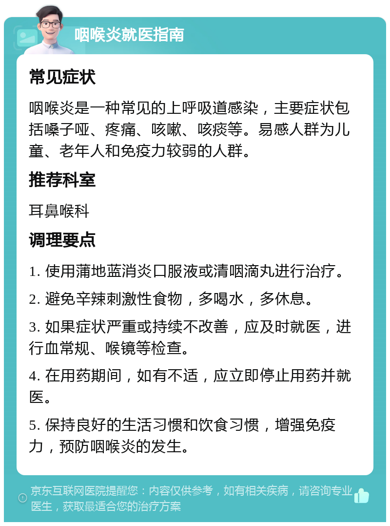 咽喉炎就医指南 常见症状 咽喉炎是一种常见的上呼吸道感染，主要症状包括嗓子哑、疼痛、咳嗽、咳痰等。易感人群为儿童、老年人和免疫力较弱的人群。 推荐科室 耳鼻喉科 调理要点 1. 使用蒲地蓝消炎口服液或清咽滴丸进行治疗。 2. 避免辛辣刺激性食物，多喝水，多休息。 3. 如果症状严重或持续不改善，应及时就医，进行血常规、喉镜等检查。 4. 在用药期间，如有不适，应立即停止用药并就医。 5. 保持良好的生活习惯和饮食习惯，增强免疫力，预防咽喉炎的发生。