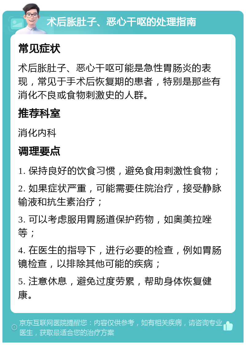 术后胀肚子、恶心干呕的处理指南 常见症状 术后胀肚子、恶心干呕可能是急性胃肠炎的表现，常见于手术后恢复期的患者，特别是那些有消化不良或食物刺激史的人群。 推荐科室 消化内科 调理要点 1. 保持良好的饮食习惯，避免食用刺激性食物； 2. 如果症状严重，可能需要住院治疗，接受静脉输液和抗生素治疗； 3. 可以考虑服用胃肠道保护药物，如奥美拉唑等； 4. 在医生的指导下，进行必要的检查，例如胃肠镜检查，以排除其他可能的疾病； 5. 注意休息，避免过度劳累，帮助身体恢复健康。