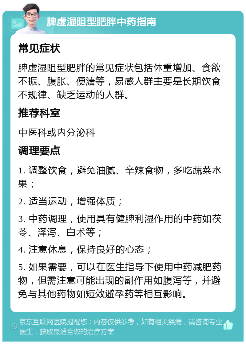 脾虚湿阻型肥胖中药指南 常见症状 脾虚湿阻型肥胖的常见症状包括体重增加、食欲不振、腹胀、便溏等，易感人群主要是长期饮食不规律、缺乏运动的人群。 推荐科室 中医科或内分泌科 调理要点 1. 调整饮食，避免油腻、辛辣食物，多吃蔬菜水果； 2. 适当运动，增强体质； 3. 中药调理，使用具有健脾利湿作用的中药如茯苓、泽泻、白术等； 4. 注意休息，保持良好的心态； 5. 如果需要，可以在医生指导下使用中药减肥药物，但需注意可能出现的副作用如腹泻等，并避免与其他药物如短效避孕药等相互影响。