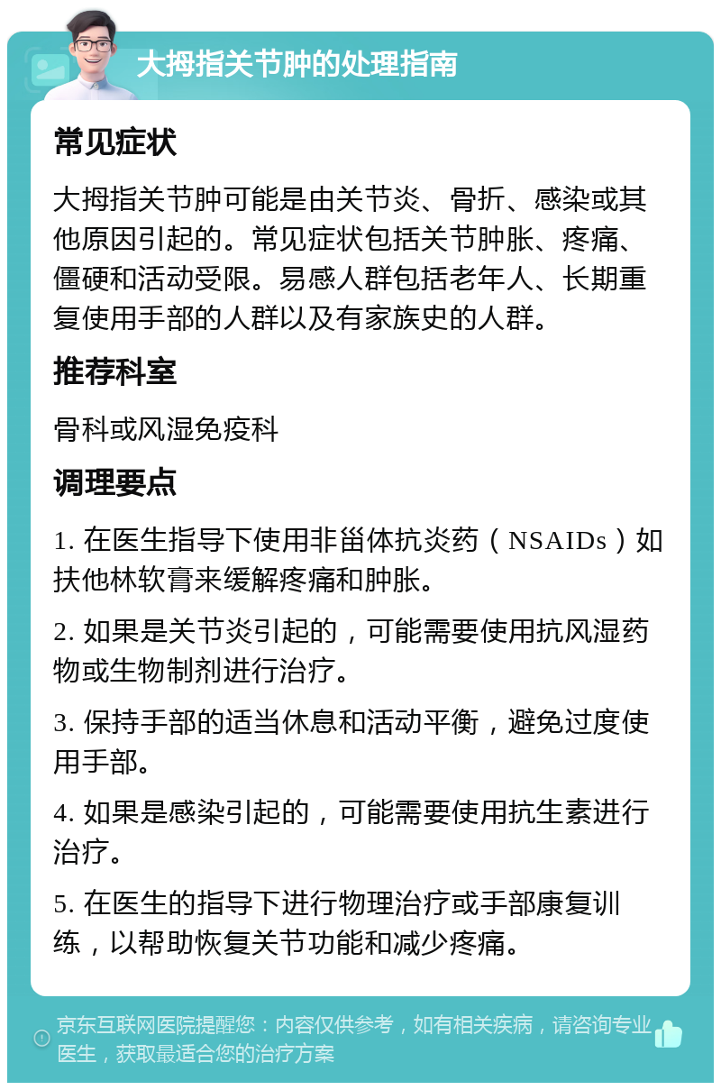 大拇指关节肿的处理指南 常见症状 大拇指关节肿可能是由关节炎、骨折、感染或其他原因引起的。常见症状包括关节肿胀、疼痛、僵硬和活动受限。易感人群包括老年人、长期重复使用手部的人群以及有家族史的人群。 推荐科室 骨科或风湿免疫科 调理要点 1. 在医生指导下使用非甾体抗炎药（NSAIDs）如扶他林软膏来缓解疼痛和肿胀。 2. 如果是关节炎引起的，可能需要使用抗风湿药物或生物制剂进行治疗。 3. 保持手部的适当休息和活动平衡，避免过度使用手部。 4. 如果是感染引起的，可能需要使用抗生素进行治疗。 5. 在医生的指导下进行物理治疗或手部康复训练，以帮助恢复关节功能和减少疼痛。