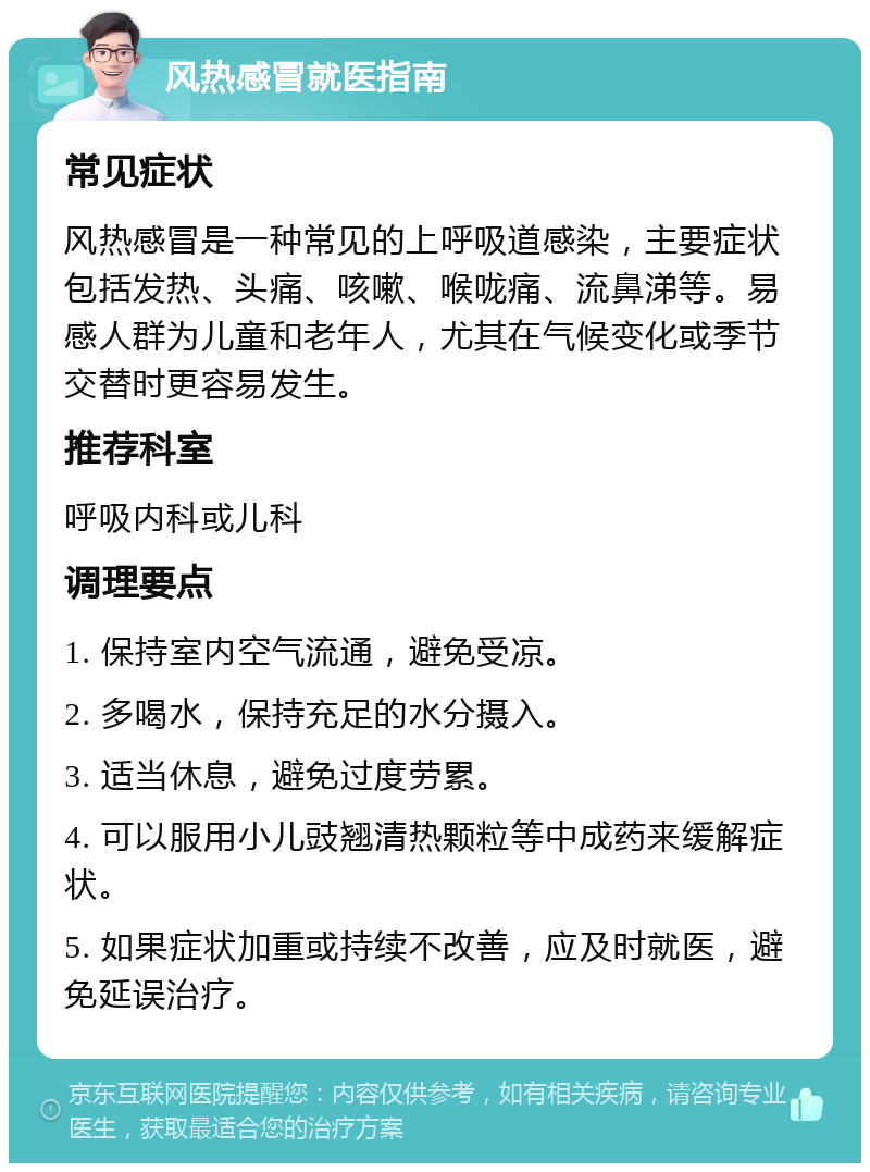 风热感冒就医指南 常见症状 风热感冒是一种常见的上呼吸道感染，主要症状包括发热、头痛、咳嗽、喉咙痛、流鼻涕等。易感人群为儿童和老年人，尤其在气候变化或季节交替时更容易发生。 推荐科室 呼吸内科或儿科 调理要点 1. 保持室内空气流通，避免受凉。 2. 多喝水，保持充足的水分摄入。 3. 适当休息，避免过度劳累。 4. 可以服用小儿豉翘清热颗粒等中成药来缓解症状。 5. 如果症状加重或持续不改善，应及时就医，避免延误治疗。